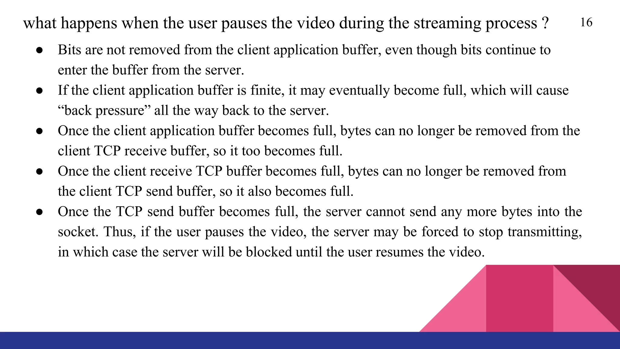 16what happens when the user pauses the video during the streaming process ?
● Bits are not removed from the client application buffer, even though bits continue to
enter the buffer from the server.
● If the client application buffer is finite, it may eventually become full, which will cause
“back pressure” all the way back to the server.
● Once the client application buffer becomes full, bytes can no longer be removed from the
client TCP receive buffer, so it too becomes full.
● Once the client receive TCP buffer becomes full, bytes can no longer be removed from
the client TCP send buffer, so it also becomes full.
● Once the TCP send buffer becomes full, the server cannot send any more bytes into the
socket. Thus, if the user pauses the video, the server may be forced to stop transmitting,
in which case the server will be blocked until the user resumes the video.
 