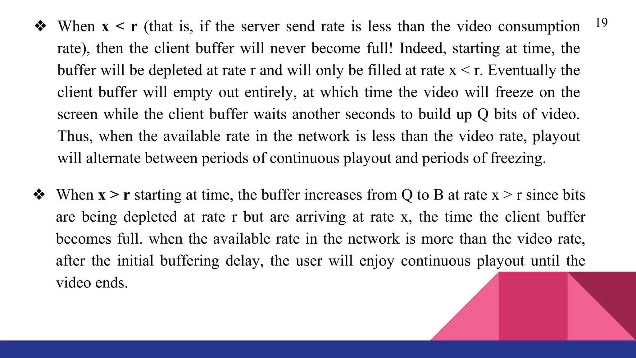 19❖ When x < r (that is, if the server send rate is less than the video consumption
rate), then the client buffer will never become full! Indeed, starting at time, the
buffer will be depleted at rate r and will only be filled at rate x < r. Eventually the
client buffer will empty out entirely, at which time the video will freeze on the
screen while the client buffer waits another seconds to build up Q bits of video.
Thus, when the available rate in the network is less than the video rate, playout
will alternate between periods of continuous playout and periods of freezing.
❖ When x > r starting at time, the buffer increases from Q to B at rate x > r since bits
are being depleted at rate r but are arriving at rate x, the time the client buffer
becomes full. when the available rate in the network is more than the video rate,
after the initial buffering delay, the user will enjoy continuous playout until the
video ends.
 