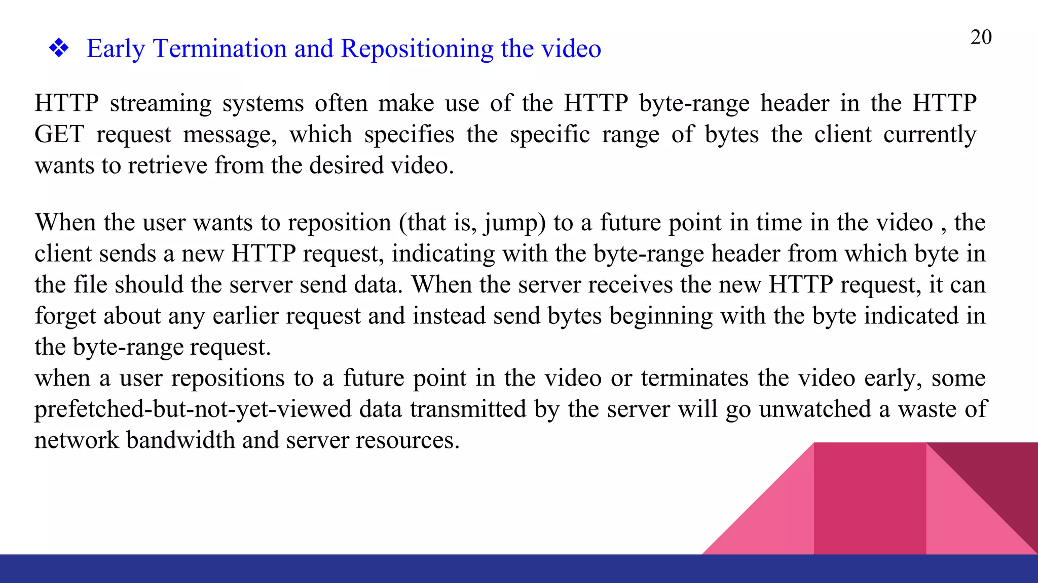 20
❖ Early Termination and Repositioning the video
HTTP streaming systems often make use of the HTTP byte-range header in the HTTP
GET request message, which specifies the specific range of bytes the client currently
wants to retrieve from the desired video.
When the user wants to reposition (that is, jump) to a future point in time in the video , the
client sends a new HTTP request, indicating with the byte-range header from which byte in
the file should the server send data. When the server receives the new HTTP request, it can
forget about any earlier request and instead send bytes beginning with the byte indicated in
the byte-range request.
when a user repositions to a future point in the video or terminates the video early, some
prefetched-but-not-yet-viewed data transmitted by the server will go unwatched a waste of
network bandwidth and server resources.
 