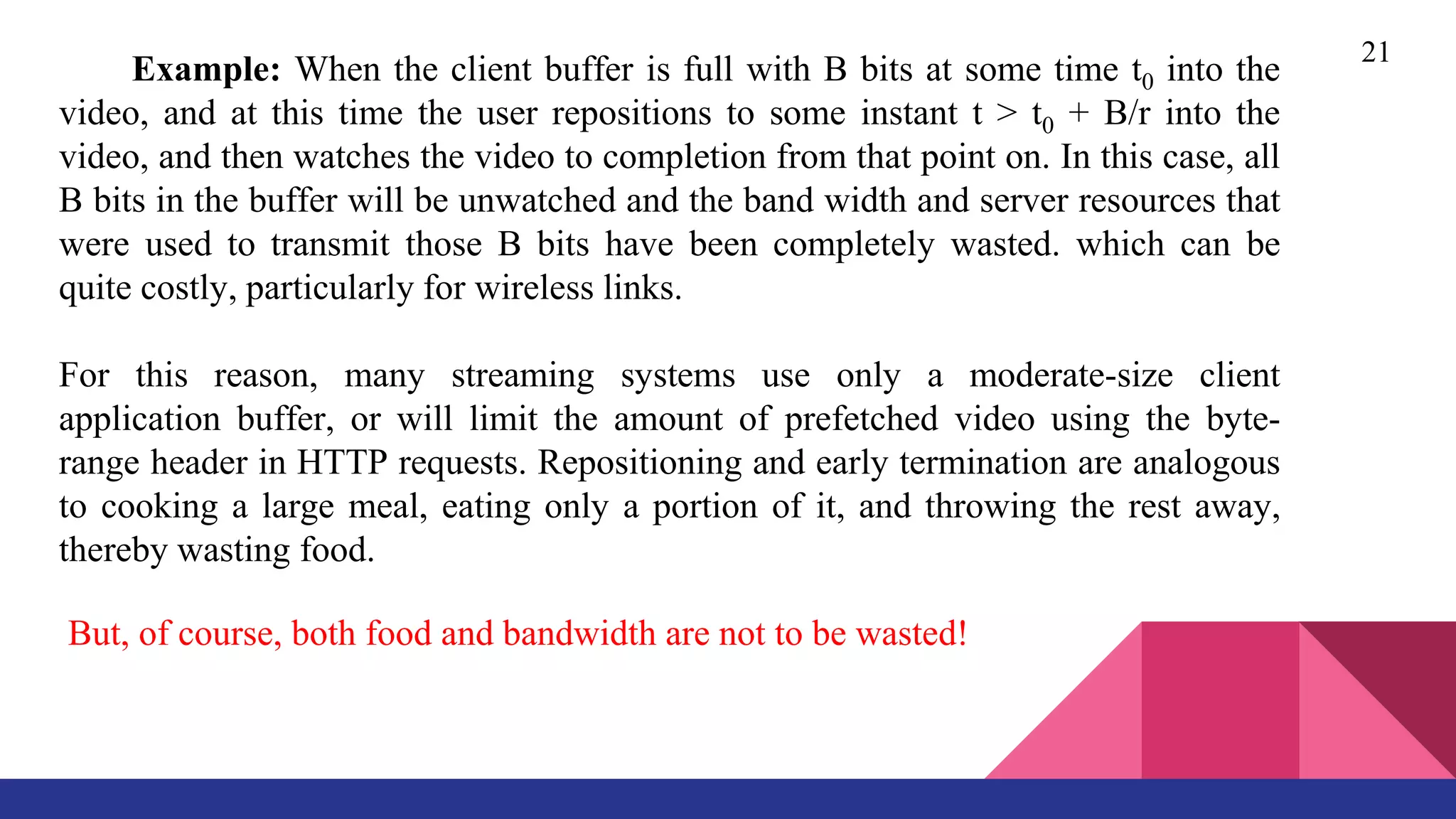 21
Example: When the client buffer is full with B bits at some time t0 into the
video, and at this time the user repositions to some instant t > t0 + B/r into the
video, and then watches the video to completion from that point on. In this case, all
B bits in the buffer will be unwatched and the band width and server resources that
were used to transmit those B bits have been completely wasted. which can be
quite costly, particularly for wireless links.
For this reason, many streaming systems use only a moderate-size client
application buffer, or will limit the amount of prefetched video using the byte-
range header in HTTP requests. Repositioning and early termination are analogous
to cooking a large meal, eating only a portion of it, and throwing the rest away,
thereby wasting food.
But, of course, both food and bandwidth are not to be wasted!
 