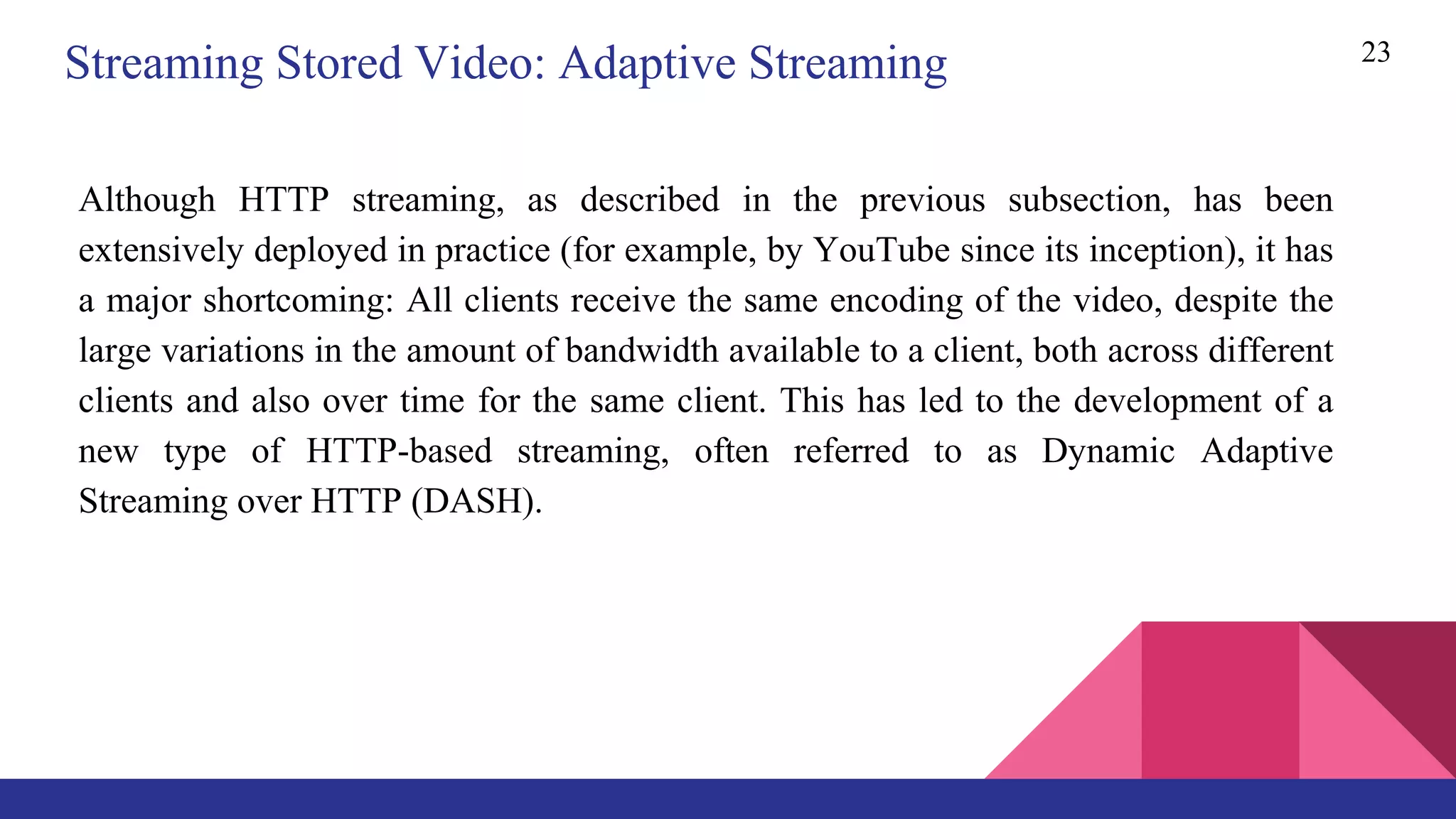 23
Streaming Stored Video: Adaptive Streaming
Although HTTP streaming, as described in the previous subsection, has been
extensively deployed in practice (for example, by YouTube since its inception), it has
a major shortcoming: All clients receive the same encoding of the video, despite the
large variations in the amount of bandwidth available to a client, both across different
clients and also over time for the same client. This has led to the development of a
new type of HTTP-based streaming, often referred to as Dynamic Adaptive
Streaming over HTTP (DASH).
 