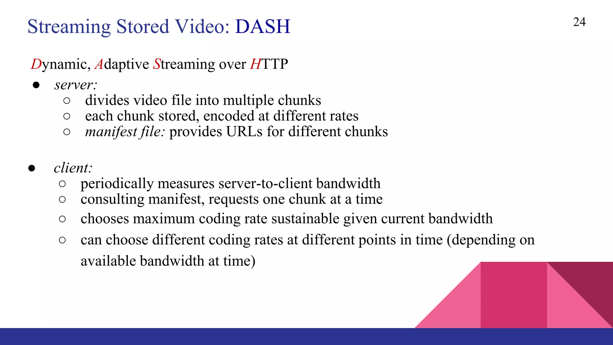 24
● server:
○ divides video file into multiple chunks
○ each chunk stored, encoded at different rates
○ manifest file: provides URLs for different chunks
● client:
○ periodically measures server-to-client bandwidth
○ consulting manifest, requests one chunk at a time
○ chooses maximum coding rate sustainable given current bandwidth
○ can choose different coding rates at different points in time (depending on
available bandwidth at time)
Streaming Stored Video: DASH
Dynamic, Adaptive Streaming over HTTP
 
