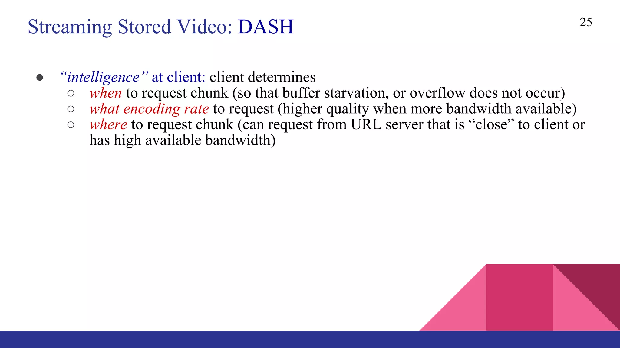 ● “intelligence” at client: client determines
○ when to request chunk (so that buffer starvation, or overflow does not occur)
○ what encoding rate to request (higher quality when more bandwidth available)
○ where to request chunk (can request from URL server that is “close” to client or
has high available bandwidth)
25
Streaming Stored Video: DASH
 