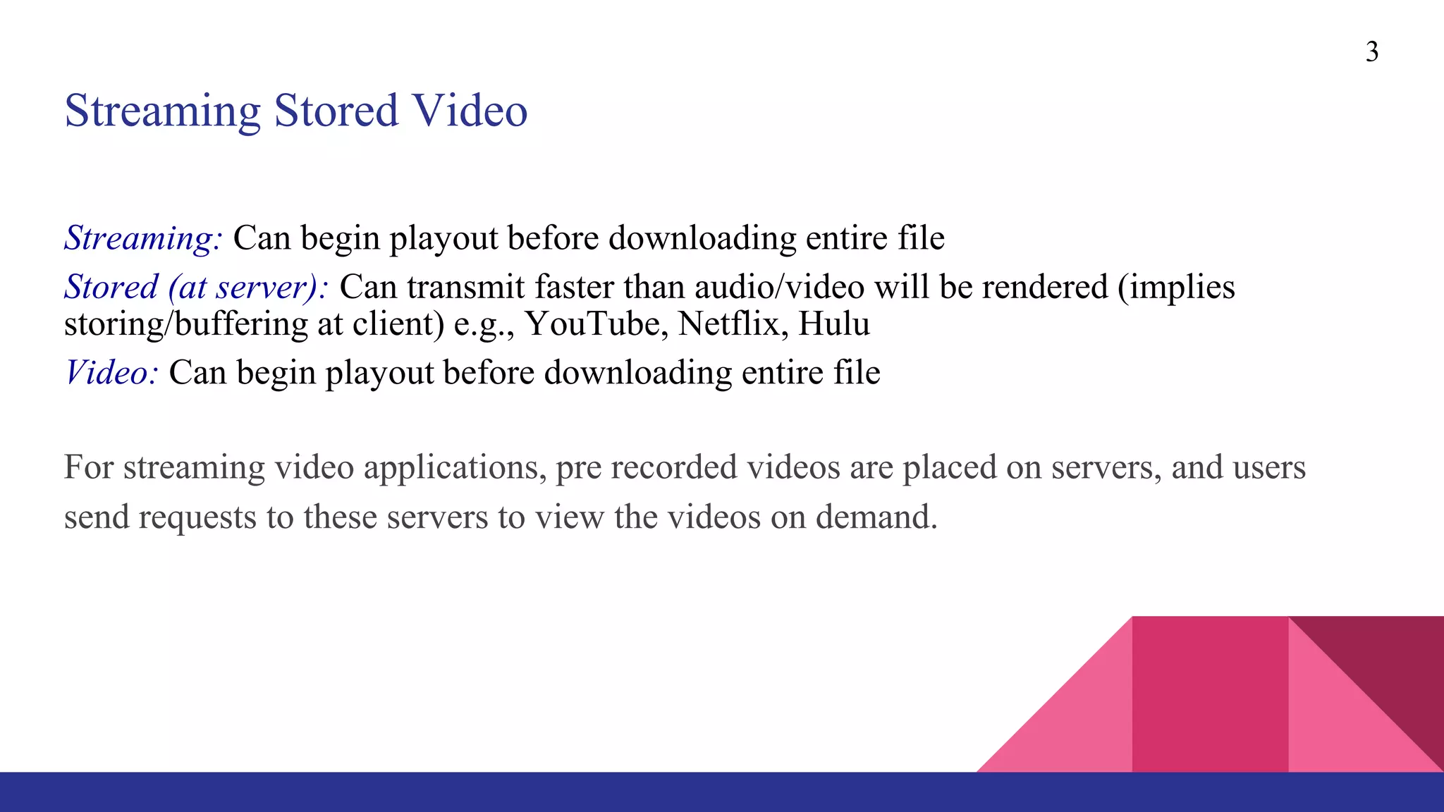 3
Streaming Stored Video
Streaming: Can begin playout before downloading entire file
Stored (at server): Can transmit faster than audio/video will be rendered (implies
storing/buffering at client) e.g., YouTube, Netflix, Hulu
Video: Can begin playout before downloading entire file
For streaming video applications, pre recorded videos are placed on servers, and users
send requests to these servers to view the videos on demand.
 