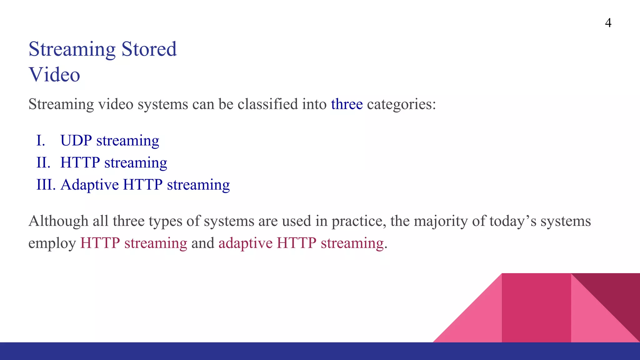Streaming Stored
Video
Streaming video systems can be classified into three categories:
I. UDP streaming
II. HTTP streaming
III. Adaptive HTTP streaming
Although all three types of systems are used in practice, the majority of today’s systems
employ HTTP streaming and adaptive HTTP streaming.
4
 