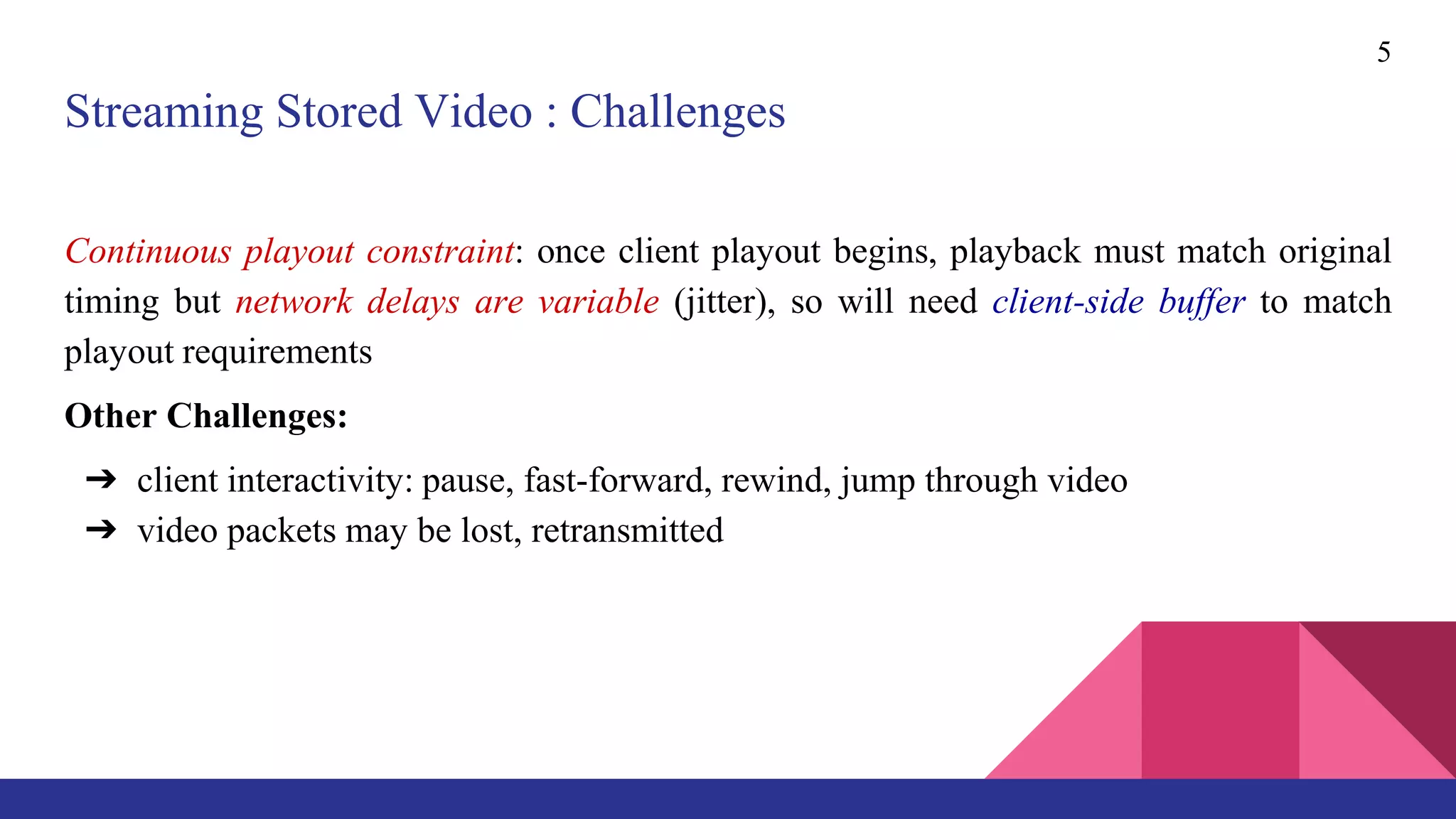 Streaming Stored Video : Challenges
Continuous playout constraint: once client playout begins, playback must match original
timing but network delays are variable (jitter), so will need client-side buffer to match
playout requirements
Other Challenges:
➔ client interactivity: pause, fast-forward, rewind, jump through video
➔ video packets may be lost, retransmitted
5
 