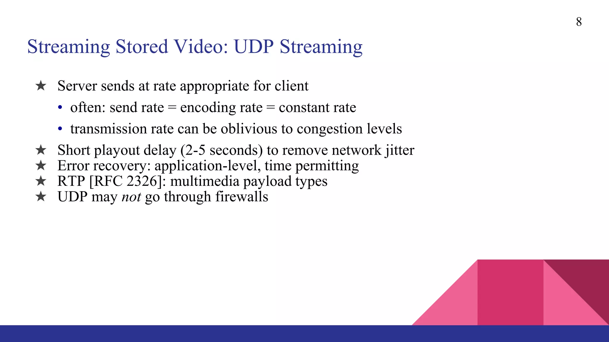 8
Streaming Stored Video: UDP Streaming
★ Server sends at rate appropriate for client
• often: send rate = encoding rate = constant rate
• transmission rate can be oblivious to congestion levels
★ Short playout delay (2-5 seconds) to remove network jitter
★ Error recovery: application-level, time permitting
★ RTP [RFC 2326]: multimedia payload types
★ UDP may not go through firewalls
 