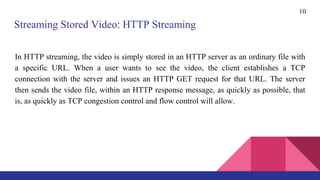 10
In HTTP streaming, the video is simply stored in an HTTP server as an ordinary file with
a specific URL. When a user wants to see the video, the client establishes a TCP
connection with the server and issues an HTTP GET request for that URL. The server
then sends the video file, within an HTTP response message, as quickly as possible, that
is, as quickly as TCP congestion control and flow control will allow.
Streaming Stored Video: HTTP Streaming
 