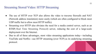 ● The use of HTTP over TCP also allows the video to traverse firewalls and NAT
(Network address translation) more easily (which are often configured to block most
UDP traffic but to allow most HTTP traffic).
● Streaming over HTTP also obviates the need for a media control server, such as an
RTSP( Real Time Streaming Protocol) server, reducing the cost of a large-scale
deployment over the Internet.
● Due to all of these advantages, most video streaming applications today—including
YouTube and Netflix—use HTTP streaming (over TCP) as its underlying streaming
protocol.
11
Streaming Stored Video: HTTP Streaming
 