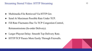 12
● Multimedia File Retrieved Via HTTP Get.
● Send At Maximum Possible Rate Under TCP.
● Fill Rate Fluctuates Due To TCP Congestion Control,
Retransmissions (In-order Delivery).
● Larger Playout Delay: Smooth Tcp Delivery Rate.
● HTTP/TCP Passes More Easily Through Firewalls.
Streaming Stored Video: HTTP Streaming
 