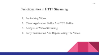 Functionalities in HTTP Streaming
1. Prefetching Video.
2. Client Application Buffer And TCP Buffer.
3. Analysis of Video Streaming.
4. Early Termination And Repositioning The Video.
13
 