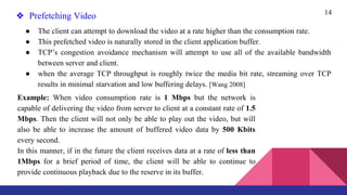 14
❖ Prefetching Video
● The client can attempt to download the video at a rate higher than the consumption rate.
● This prefetched video is naturally stored in the client application buffer.
● TCP’s congestion avoidance mechanism will attempt to use all of the available bandwidth
between server and client.
● when the average TCP throughput is roughly twice the media bit rate, streaming over TCP
results in minimal starvation and low buffering delays. [Wang 2008]
Example: When video consumption rate is 1 Mbps but the network is
capable of delivering the video from server to client at a constant rate of 1.5
Mbps. Then the client will not only be able to play out the video, but will
also be able to increase the amount of buffered video data by 500 Kbits
every second.
In this manner, if in the future the client receives data at a rate of less than
1Mbps for a brief period of time, the client will be able to continue to
provide continuous playback due to the reserve in its buffer.
 