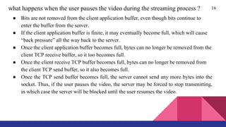 16what happens when the user pauses the video during the streaming process ?
● Bits are not removed from the client application buffer, even though bits continue to
enter the buffer from the server.
● If the client application buffer is finite, it may eventually become full, which will cause
“back pressure” all the way back to the server.
● Once the client application buffer becomes full, bytes can no longer be removed from the
client TCP receive buffer, so it too becomes full.
● Once the client receive TCP buffer becomes full, bytes can no longer be removed from
the client TCP send buffer, so it also becomes full.
● Once the TCP send buffer becomes full, the server cannot send any more bytes into the
socket. Thus, if the user pauses the video, the server may be forced to stop transmitting,
in which case the server will be blocked until the user resumes the video.
 
