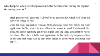 17
what happens when client application buffer becomes full during the regular
streaming process ?
Back pressure will cause the TCP buffers to become full, which will force the
server to reduce its rate.
when the client application removes f bits, it creates room for f bits in the client
application buffer, which in turn allows the server to send f additional bits.
Thus, the server send rate can be no higher than the video consumption rate at
the client. Therefore, a full client application buffer indirectly imposes a limit
on the rate that video can be sent from server to client when streaming over
HTTP.
 