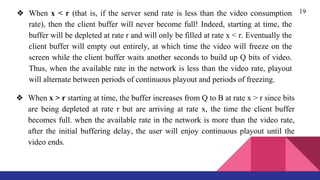 19❖ When x < r (that is, if the server send rate is less than the video consumption
rate), then the client buffer will never become full! Indeed, starting at time, the
buffer will be depleted at rate r and will only be filled at rate x < r. Eventually the
client buffer will empty out entirely, at which time the video will freeze on the
screen while the client buffer waits another seconds to build up Q bits of video.
Thus, when the available rate in the network is less than the video rate, playout
will alternate between periods of continuous playout and periods of freezing.
❖ When x > r starting at time, the buffer increases from Q to B at rate x > r since bits
are being depleted at rate r but are arriving at rate x, the time the client buffer
becomes full. when the available rate in the network is more than the video rate,
after the initial buffering delay, the user will enjoy continuous playout until the
video ends.
 