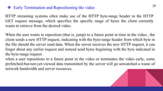 20
❖ Early Termination and Repositioning the video
HTTP streaming systems often make use of the HTTP byte-range header in the HTTP
GET request message, which specifies the specific range of bytes the client currently
wants to retrieve from the desired video.
When the user wants to reposition (that is, jump) to a future point in time in the video , the
client sends a new HTTP request, indicating with the byte-range header from which byte in
the file should the server send data. When the server receives the new HTTP request, it can
forget about any earlier request and instead send bytes beginning with the byte indicated in
the byte-range request.
when a user repositions to a future point in the video or terminates the video early, some
prefetched-but-not-yet-viewed data transmitted by the server will go unwatched a waste of
network bandwidth and server resources.
 