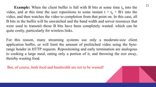 21
Example: When the client buffer is full with B bits at some time t0 into the
video, and at this time the user repositions to some instant t > t0 + B/r into the
video, and then watches the video to completion from that point on. In this case, all
B bits in the buffer will be unwatched and the band width and server resources that
were used to transmit those B bits have been completely wasted. which can be
quite costly, particularly for wireless links.
For this reason, many streaming systems use only a moderate-size client
application buffer, or will limit the amount of prefetched video using the byte-
range header in HTTP requests. Repositioning and early termination are analogous
to cooking a large meal, eating only a portion of it, and throwing the rest away,
thereby wasting food.
But, of course, both food and bandwidth are not to be wasted!
 