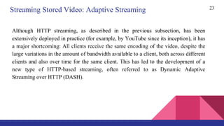 23
Streaming Stored Video: Adaptive Streaming
Although HTTP streaming, as described in the previous subsection, has been
extensively deployed in practice (for example, by YouTube since its inception), it has
a major shortcoming: All clients receive the same encoding of the video, despite the
large variations in the amount of bandwidth available to a client, both across different
clients and also over time for the same client. This has led to the development of a
new type of HTTP-based streaming, often referred to as Dynamic Adaptive
Streaming over HTTP (DASH).
 