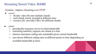 24
● server:
○ divides video file into multiple chunks
○ each chunk stored, encoded at different rates
○ manifest file: provides URLs for different chunks
● client:
○ periodically measures server-to-client bandwidth
○ consulting manifest, requests one chunk at a time
○ chooses maximum coding rate sustainable given current bandwidth
○ can choose different coding rates at different points in time (depending on
available bandwidth at time)
Streaming Stored Video: DASH
Dynamic, Adaptive Streaming over HTTP
 