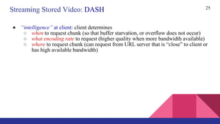 ● “intelligence” at client: client determines
○ when to request chunk (so that buffer starvation, or overflow does not occur)
○ what encoding rate to request (higher quality when more bandwidth available)
○ where to request chunk (can request from URL server that is “close” to client or
has high available bandwidth)
25
Streaming Stored Video: DASH
 