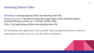 3
Streaming Stored Video
Streaming: Can begin playout before downloading entire file
Stored (at server): Can transmit faster than audio/video will be rendered (implies
storing/buffering at client) e.g., YouTube, Netflix, Hulu
Video: Can begin playout before downloading entire file
For streaming video applications, pre recorded videos are placed on servers, and users
send requests to these servers to view the videos on demand.
 