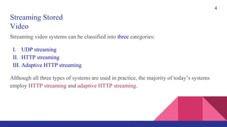 Streaming Stored
Video
Streaming video systems can be classified into three categories:
I. UDP streaming
II. HTTP streaming
III. Adaptive HTTP streaming
Although all three types of systems are used in practice, the majority of today’s systems
employ HTTP streaming and adaptive HTTP streaming.
4
 