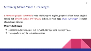 Streaming Stored Video : Challenges
Continuous playout constraint: once client playout begins, playback must match original
timing but network delays are variable (jitter), so will need client-side buffer to match
playout requirements
Other Challenges:
➔ client interactivity: pause, fast-forward, rewind, jump through video
➔ video packets may be lost, retransmitted
5
 