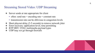 8
Streaming Stored Video: UDP Streaming
★ Server sends at rate appropriate for client
• often: send rate = encoding rate = constant rate
• transmission rate can be oblivious to congestion levels
★ Short playout delay (2-5 seconds) to remove network jitter
★ Error recovery: application-level, time permitting
★ RTP [RFC 2326]: multimedia payload types
★ UDP may not go through firewalls
 