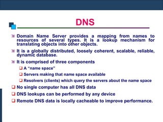 DNS Domain Name Server provides a mapping from names to resources of several types. It is a lookup mechanism for translating objects into other objects. It is a globally distributed, loosely coherent, scalable, reliable, dynamic database. It is comprised of three components A “name space” Servers making that name space available Resolvers (clients) which query the servers about the name space No single computer has all DNS data DNS lookups can be performed by any device Remote DNS data is locally cacheable to improve performance. 