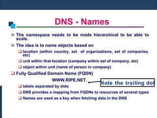 DNS - Names The namespace needs to be made hierarchical to be able to scale. The idea is to name objects based on  location (within country, set  of organizations, set of companies, etc) unit within that location (company within set of company, etc) object within unit (name of person in company)  Fully Qualified Domain Name (FQDN) WWW.RIPE.NET. labels separated by dots DNS provides a mapping from FQDNs to resources of several types Names are used as a key when fetching data in the DNS Note the trailing dot 