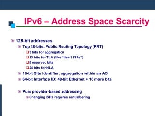 IPv6 – Address Space Scarcity 128-bit addresses Top 48-bits: Public Routing Topology (PRT) 3 bits for aggregation 13 bits for TLA (like “tier-1 ISPs”) 8 reserved bits 24 bits for NLA 16-bit Site Identifier: aggregation within an AS 64-bit Interface ID: 48-bit Ethernet + 16 more bits Pure provider-based addressing Changing ISPs requires renumbering 