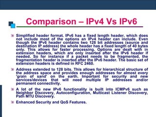 Comparison – IPv4 Vs IPv6 Simplified header format. IPv6 has a fixed length header, which does not include most of the options an IPv4 header can include. Even though the IPv6 header contains two 128 bit addresses (source and destination IP address) the whole header has a fixed length of 40 bytes only. This allows for faster processing. Options are dealt with in extension headers, which are only inserted after the IPv6 header if needed. So for instance if a packet needs to be fragmented, the fragmentation header is inserted after the IPv6 header. The basic set of extension headers is defined in RFC 2460.  Address extended to 128 bits. This allows for hierarchical structure of the address space and provides enough addresses for almost every 'grain of sand' on the earth. Important for security and new services/devices that will need multiple IP addresses and/or permanent connectivity.  A lot of the new IPv6 functionality is built into ICMPv6 such as Neighbor Discovery, Autoconfiguration, Multicast Listener Discovery, Path MTU Discovery.  Enhanced Security and QoS Features. 