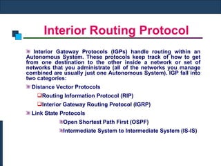 Interior Routing Protocol Interior Gateway Protocols (IGPs) handle routing within an Autonomous System. These protocols keep track of how to get from one destination to the other inside a network or set of networks that you administrate (all of the networks you manage combined are usually just one Autonomous System). IGP fall into two categories:    Distance Vector Protocols  Routing Information Protocol (RIP) Interior Gateway Routing Protocol (IGRP)     Link State Protocols  Open Shortest Path First (OSPF)      Intermediate System to Intermediate System (IS-IS) 