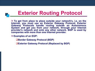 Exterior Routing Protocol To get from place to place outside your network's, i.e. on the Internet, you must use an Exterior Gateway Protocol. Exterior Gateway Protocols handle routing outside an Autonomous System and get you from your network, through your Internet provider's network and onto any other network. BGP is used by companies with more than one Internet provider. Examples of an EGP:     Border Gateway Protocol (BGP) Exterior Gateway Protocol (Replaced by BGP) 