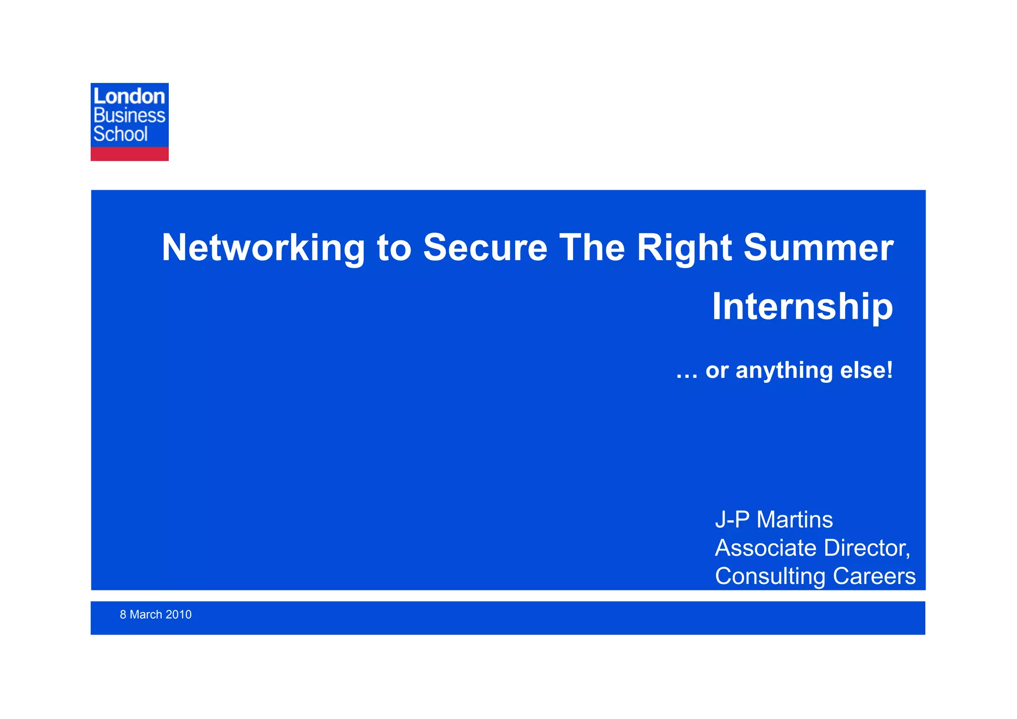 Networking to Secure The Right Summer
                                  Internship
                               … or anything else!




                                  J-P Martins
                                  Associate Director,
                                  Consulting Careers
8 March 2010                             2nd March 2009
                                                 Page 1
 