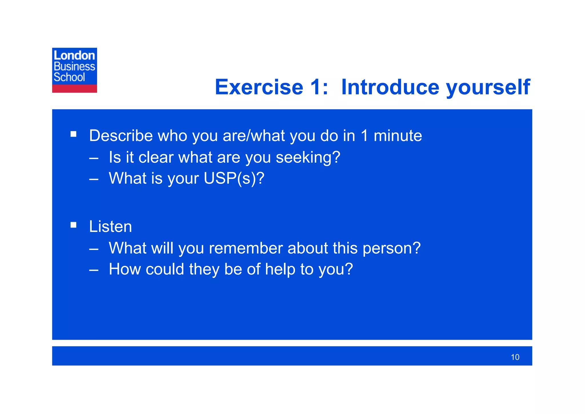 Exercise 1: Introduce yourself

  Describe who you are/what you do in 1 minute
  –  Is it clear what are you seeking?
  –  What is your USP(s)?

  Listen
  –  What will you remember about this person?
  –  How could they be of help to you?




                                                  10
 