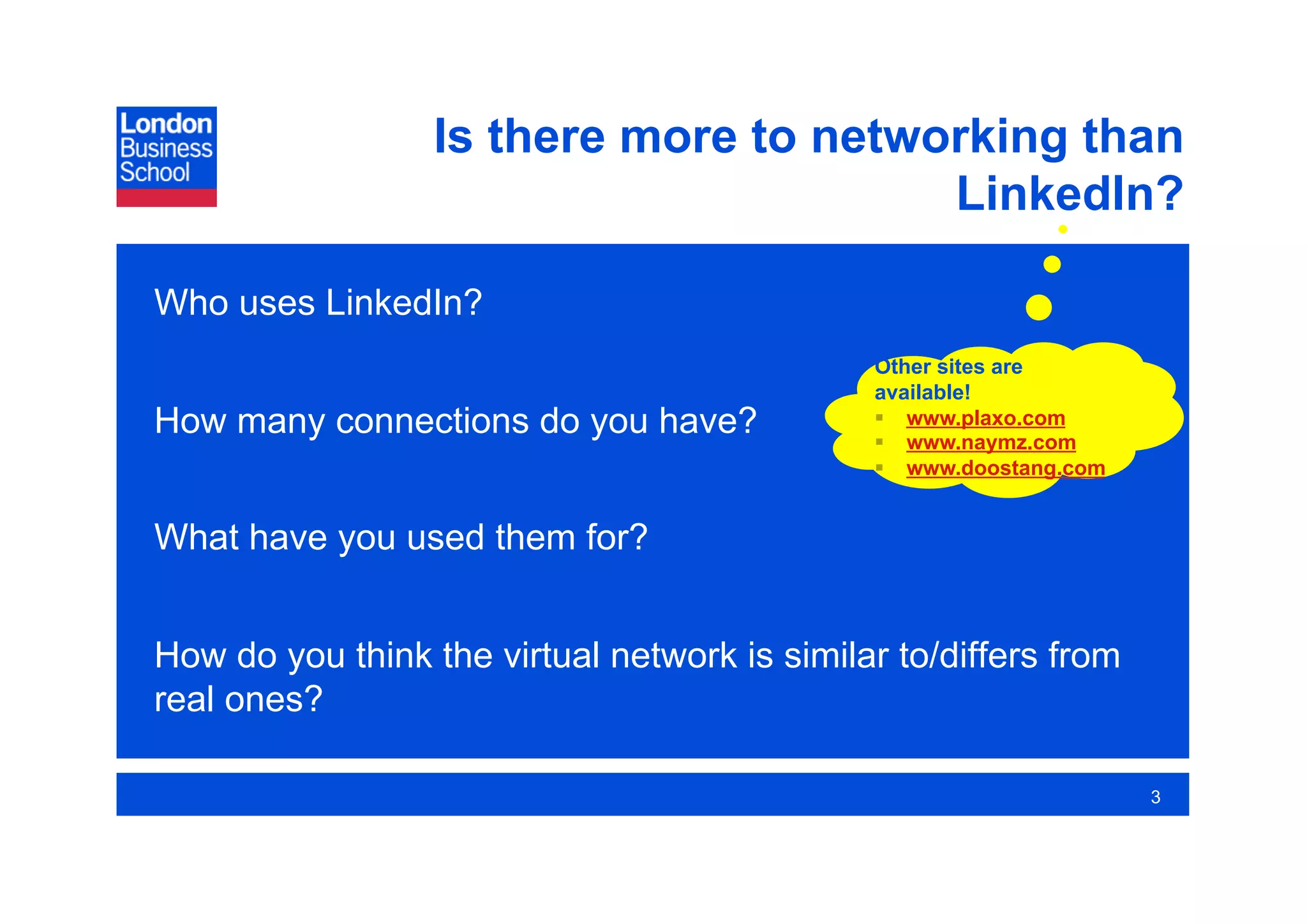 Is there more to networking than
                                        LinkedIn?

Who uses LinkedIn?
                                              Other sites are
                                              available!
How many connections do you have?               www.plaxo.com
                                                www.naymz.com
                                                www.doostang.com


What have you used them for?


How do you think the virtual network is similar to/differs from
real ones?

                                                                    3
 