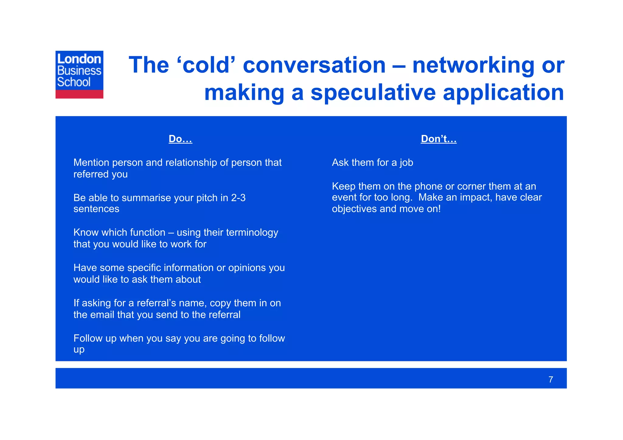 The ‘cold’ conversation – networking or
                   making a speculative application
                     Do…                                                Don’t…

Mention person and relationship of person that     Ask them for a job
referred you
                                                   Keep them on the phone or corner them at an
Be able to summarise your pitch in 2-3             event for too long. Make an impact, have clear
sentences                                          objectives and move on!

Know which function – using their terminology
that you would like to work for

Have some specific information or opinions you
would like to ask them about

If asking for a referral’s name, copy them in on
the email that you send to the referral

Follow up when you say you are going to follow
up

                                                                                                    7
 