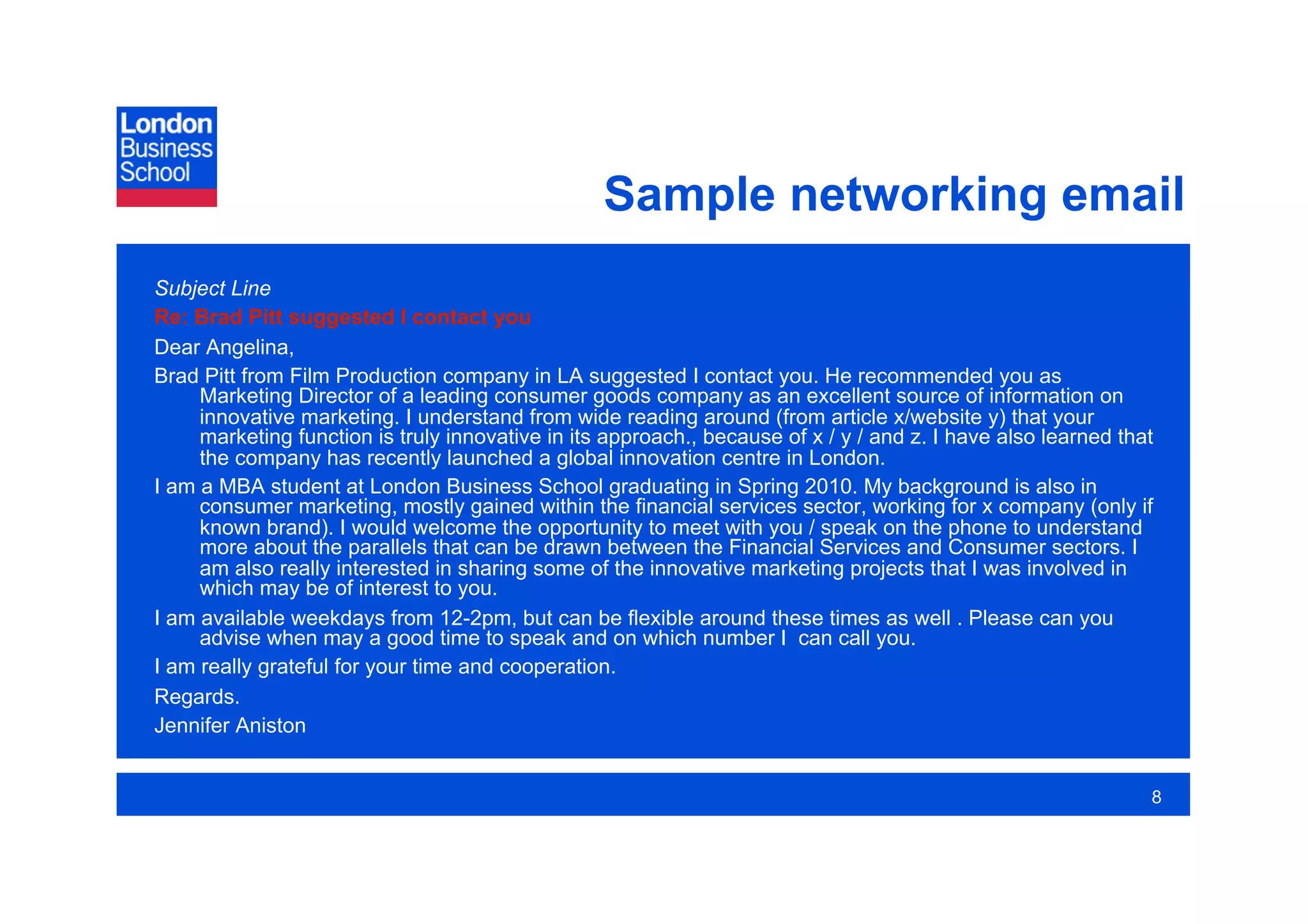 Sample networking email
Subject Line
Re: Brad Pitt suggested I contact you
Dear Angelina,
Brad Pitt from Film Production company in LA suggested I contact you. He recommended you as
     Marketing Director of a leading consumer goods company as an excellent source of information on
     innovative marketing. I understand from wide reading around (from article x/website y) that your
     marketing function is truly innovative in its approach., because of x / y / and z. I have also learned that
     the company has recently launched a global innovation centre in London.
I am a MBA student at London Business School graduating in Spring 2010. My background is also in
     consumer marketing, mostly gained within the financial services sector, working for x company (only if
     known brand). I would welcome the opportunity to meet with you / speak on the phone to understand
     more about the parallels that can be drawn between the Financial Services and Consumer sectors. I
     am also really interested in sharing some of the innovative marketing projects that I was involved in
     which may be of interest to you.
I am available weekdays from 12-2pm, but can be flexible around these times as well . Please can you
     advise when may a good time to speak and on which number I can call you.
I am really grateful for your time and cooperation.
Regards.
Jennifer Aniston


                                                                                                               8
 