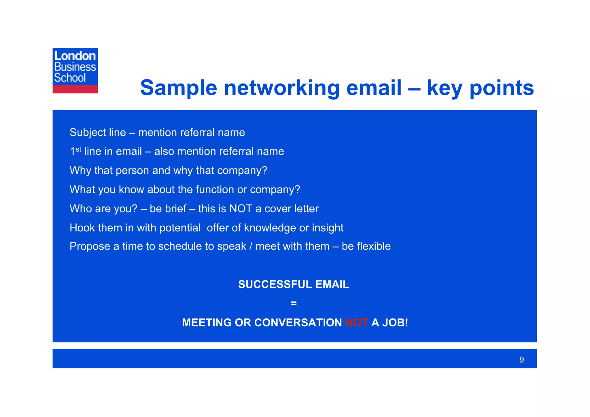 Sample networking email – key points
Subject line – mention referral name
1st line in email – also mention referral name
Why that person and why that company?
What you know about the function or company?
Who are you? – be brief – this is NOT a cover letter
Hook them in with potential offer of knowledge or insight
Propose a time to schedule to speak / meet with them – be flexible


                                    SUCCESSFUL EMAIL
                                                 =
                        MEETING OR CONVERSATION NOT A JOB!


                                                                     9
 