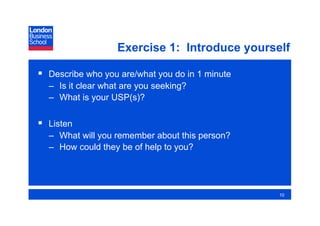 Exercise 1: Introduce yourself

  Describe who you are/what you do in 1 minute
  –  Is it clear what are you seeking?
  –  What is your USP(s)?

  Listen
  –  What will you remember about this person?
  –  How could they be of help to you?




                                                  10
 