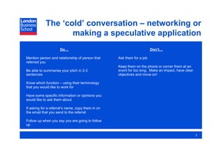 The ‘cold’ conversation – networking or
                   making a speculative application
                     Do…                                                Don’t…

Mention person and relationship of person that     Ask them for a job
referred you
                                                   Keep them on the phone or corner them at an
Be able to summarise your pitch in 2-3             event for too long. Make an impact, have clear
sentences                                          objectives and move on!

Know which function – using their terminology
that you would like to work for

Have some specific information or opinions you
would like to ask them about

If asking for a referral’s name, copy them in on
the email that you send to the referral

Follow up when you say you are going to follow
up

                                                                                                    7
 