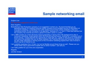 Sample networking email
Subject Line
Re: Brad Pitt suggested I contact you
Dear Angelina,
Brad Pitt from Film Production company in LA suggested I contact you. He recommended you as
     Marketing Director of a leading consumer goods company as an excellent source of information on
     innovative marketing. I understand from wide reading around (from article x/website y) that your
     marketing function is truly innovative in its approach., because of x / y / and z. I have also learned that
     the company has recently launched a global innovation centre in London.
I am a MBA student at London Business School graduating in Spring 2010. My background is also in
     consumer marketing, mostly gained within the financial services sector, working for x company (only if
     known brand). I would welcome the opportunity to meet with you / speak on the phone to understand
     more about the parallels that can be drawn between the Financial Services and Consumer sectors. I
     am also really interested in sharing some of the innovative marketing projects that I was involved in
     which may be of interest to you.
I am available weekdays from 12-2pm, but can be flexible around these times as well . Please can you
     advise when may a good time to speak and on which number I can call you.
I am really grateful for your time and cooperation.
Regards.
Jennifer Aniston


                                                                                                               8
 