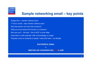Sample networking email – key points
Subject line – mention referral name
1st line in email – also mention referral name
Why that person and why that company?
What you know about the function or company?
Who are you? – be brief – this is NOT a cover letter
Hook them in with potential offer of knowledge or insight
Propose a time to schedule to speak / meet with them – be flexible


                                    SUCCESSFUL EMAIL
                                                 =
                        MEETING OR CONVERSATION NOT A JOB!


                                                                     9
 