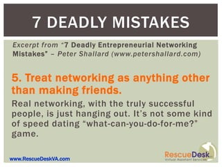 7 DEADLY MISTAKES
Excerpt from “7 Deadly Entrepreneurial Networking
Mistakes” – Peter Shallard (www.petershallard.com)


5. Treat networking as anything other
than making friends.
Real networking, with the truly successful
people, is just hanging out. It’s not some kind
of speed dating “what-can-you-do-for-me?”
game.

www.RescueDeskVA.com
 