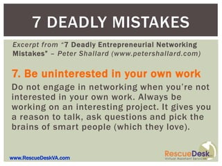 7 DEADLY MISTAKES
Excerpt from “7 Deadly Entrepreneurial Networking
Mistakes” – Peter Shallard (www.petershallard.com)

7. Be uninterested in your own work
Do not engage in networking when you’re not
interested in your own work. Always be
working on an interesting project. It gives you
a reason to talk, ask questions and pick the
brains of smart people (which they love).


www.RescueDeskVA.com
 