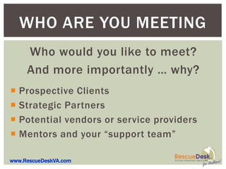 WHO ARE YOU MEETING
     Who would you like to meet?
     And more importantly … why?
 Prospective Clients
 Strategic Partners
 Potential vendors or service providers
 Mentors and your “support team”

www.RescueDeskVA.com
 