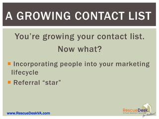 A GROWING CONTACT LIST
   You’re growing your contact list.
             Now what?
 Incorporating people into your marketing
 lifecycle
 Referral “star”



www.RescueDeskVA.com
 