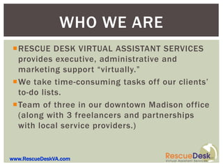 WHO WE ARE
RESCUE DESK VIRTUAL ASSISTANT SERVICES
 provides executive, administrative and
 marketing support “virtually.”
We take time-consuming tasks off our clients’
 to-do lists.
Team of three in our downtown Madison office
 (along with 3 freelancers and partnerships
 with local service providers.)


www.RescueDeskVA.com
 