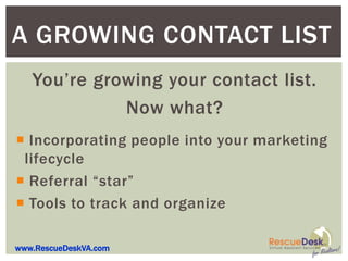 A GROWING CONTACT LIST
   You’re growing your contact list.
             Now what?
 Incorporating people into your marketing
 lifecycle
 Referral “star”
 Tools to track and organize

www.RescueDeskVA.com
 
